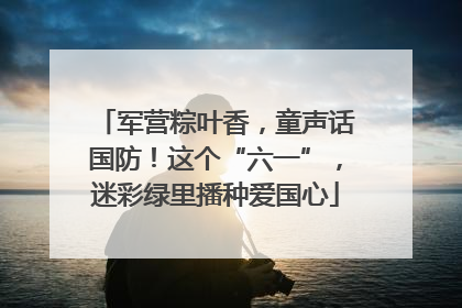 军营粽叶香，童声话国防！这个“六一”，迷彩绿里播种爱国心